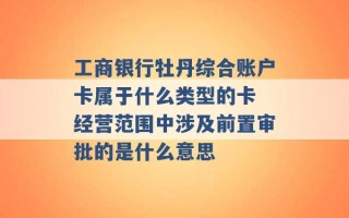 工商银行牡丹综合账户卡属于什么类型的卡 经营范围中涉及前置审批的是什么意思 