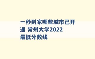 一秒到家哪些城市已开通 常州大学2022最低分数线 