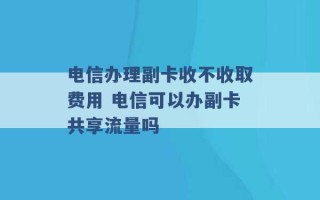 电信办理副卡收不收取费用 电信可以办副卡共享流量吗 