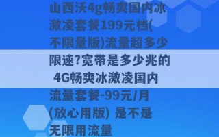 山西沃4g畅爽国内冰激凌套餐199元档(不限量版)流量超多少限速?宽带是多少兆的 4G畅爽冰激凌国内流量套餐-99元/月(放心用版) 是不是无限用流量 