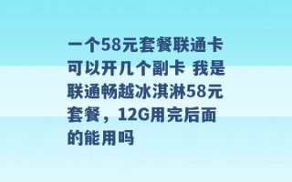 一个58元套餐联通卡可以开几个副卡 我是联通畅越冰淇淋58元套餐，12G用完后面的能用吗 