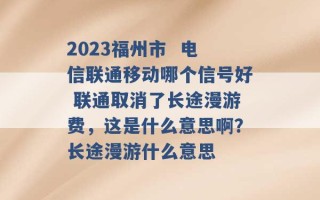 2023福州市  电信联通移动哪个信号好 联通取消了长途漫游费，这是什么意思啊？长途漫游什么意思 