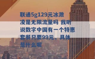 联通5g129元冰激凌是无限流量吗 我听说数字中国有一个特惠套餐只要99元，具体是什么呢 