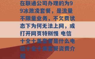 在联通公司办理的为99冰激凌套餐，是流量不限量业务，不欠费状态下为何无法上网，或打开网页特别慢 电信十全十美套餐是什么电信十全十美套餐资费介绍 