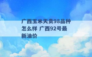 广西玉米天贵98品种怎么样 广西92号最新油价 