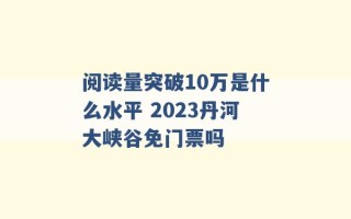 阅读量突破10万是什么水平 2023丹河大峡谷免门票吗 