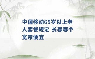 中国移动65岁以上老人套餐规定 长春哪个宽带便宜 