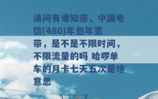 请问有谁知道，中国电信(480)年包年宽带，是不是不限时间，不限流量的吗 哈啰单车的月卡七天五次是啥意思 