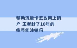 移动流量卡怎么网上销户 王者封了10年的帐号能注销吗 