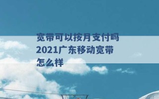 宽带可以按月支付吗 2021广东移动宽带怎么样 