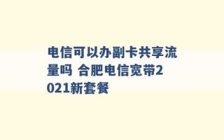 电信可以办副卡共享流量吗 合肥电信宽带2021新套餐 