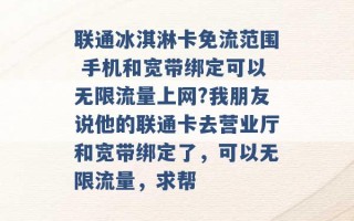 联通冰淇淋卡免流范围 手机和宽带绑定可以无限流量上网?我朋友说他的联通卡去营业厅和宽带绑定了，可以无限流量，求帮 