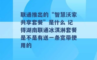 联通推出的“智慧沃家共享套餐”是什么 记得湖南联通冰淇淋套餐是不是有送一条宽带使用的 