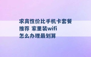 求高性价比手机卡套餐推荐 家里装wifi怎么办理最划算 