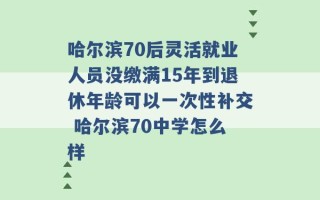 哈尔滨70后灵活就业人员没缴满15年到退休年龄可以一次性补交 哈尔滨70中学怎么样 