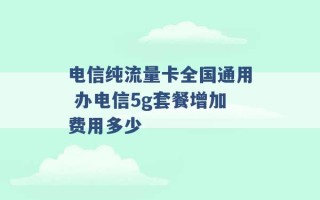 电信纯流量卡全国通用 办电信5g套餐增加费用多少 