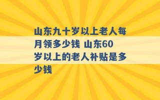 山东九十岁以上老人每月领多少钱 山东60岁以上的老人补贴是多少钱 