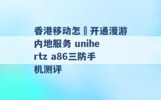 香港移动怎麼开通漫游内地服务 unihertz a86三防手机测评 