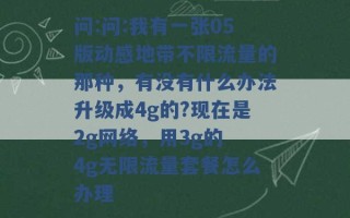 问:问:我有一张05版动感地带不限流量的那种，有没有什么办法升级成4g的?现在是2g网络，用3g的 4g无限流量套餐怎么办理 