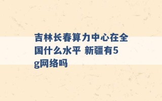 吉林长春算力中心在全国什么水平 新疆有5g网络吗 