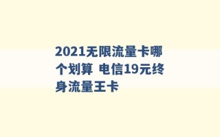 2021无限流量卡哪个划算 电信19元终身流量王卡 