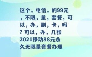 这个，电信，的99元，不限，量，套餐，可以，办，副，卡，吗 ? 可以，办，几张 2021移动88元永久无限量套餐办理 