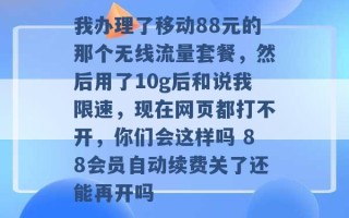 我办理了移动88元的那个无线流量套餐，然后用了10g后和说我限速，现在网页都打不开，你们会这样吗 88会员自动续费关了还能再开吗 