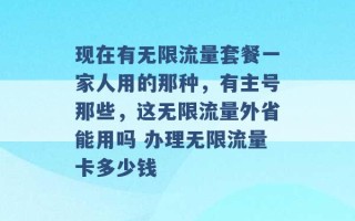 现在有无限流量套餐一家人用的那种，有主号那些，这无限流量外省能用吗 办理无限流量卡多少钱 