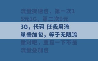 流量提速包，第一次15元3G，第二次9元3G，代码 任我用流量叠加包，等于无限流量对吧，重复一下不是流量叠加包 