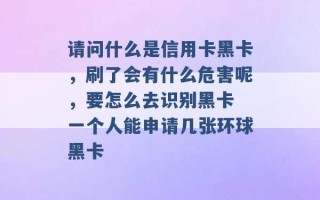 请问什么是信用卡黑卡，刷了会有什么危害呢，要怎么去识别黑卡 一个人能申请几张环球黑卡 