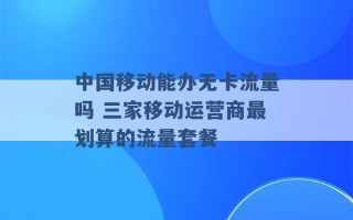 中国移动能办无卡流量吗 三家移动运营商最划算的流量套餐 