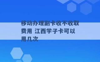 移动办理副卡收不收取费用 江西学子卡可以用几次 