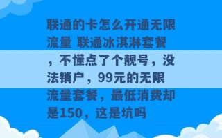 联通的卡怎么开通无限流量 联通冰淇淋套餐，不懂点了个靓号，没法销户，99元的无限流量套餐，最低消费却是150，这是坑吗 