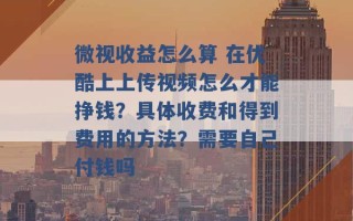 微视收益怎么算 在优酷上上传视频怎么才能挣钱？具体收费和得到费用的方法？需要自己付钱吗 