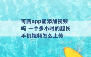 可画app能添加视频吗 一个多小时的超长手机视频怎么上传 