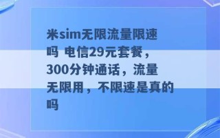 米sim无限流量限速吗 电信29元套餐，300分钟通话，流量无限用，不限速是真的吗 