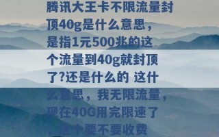 腾讯大王卡不限流量封顶40g是什么意思，是指1元500兆的这个流量到40g就封顶了?还是什么的 这什么意思，我无限流量，现在40G用完限速了，这个要不要收费 