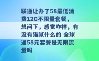 联通让办了58最低消费12G不限量套餐，想问下，感觉咋样，有没有猫腻什么的 全球通58元套餐是无限流量吗 