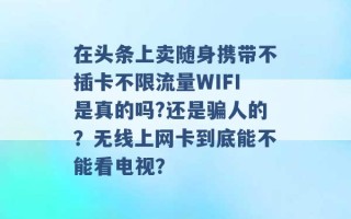 在头条上卖随身携带不插卡不限流量WIFI是真的吗?还是骗人的？无线上网卡到底能不能看电视？ 