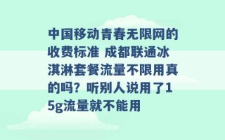 中国移动青春无限网的收费标准 成都联通冰淇淋套餐流量不限用真的吗？听别人说用了15g流量就不能用 