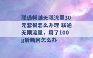 联通畅越无限流量30元套餐怎么办理 联通无限流量，用了100g后断网怎么办 