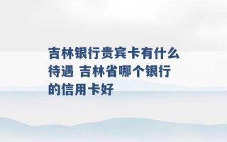 吉林银行贵宾卡有什么待遇 吉林省哪个银行的信用卡好 