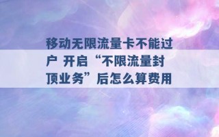 移动无限流量卡不能过户 开启“不限流量封顶业务”后怎么算费用 