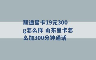 联通星卡19元300g怎么样 山东星卡怎么加300分钟通话 