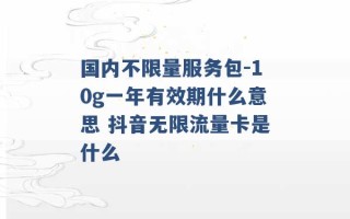 国内不限量服务包-10g一年有效期什么意思 抖音无限流量卡是什么 