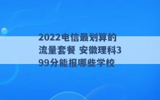 2022电信最划算的流量套餐 安徽理科399分能报哪些学校 