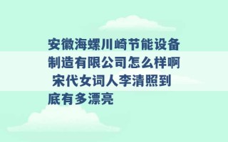 安徽海螺川崎节能设备制造有限公司怎么样啊 宋代女词人李清照到底有多漂亮 