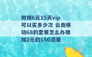 微视6元15天vip可以买多少次 云南移动68的套餐怎么办理加2元的15G流量 