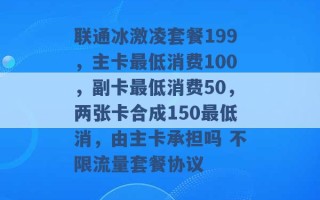 联通冰激凌套餐199，主卡最低消费100，副卡最低消费50，两张卡合成150最低消，由主卡承担吗 不限流量套餐协议 