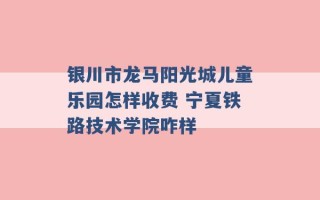 银川市龙马阳光城儿童乐园怎样收费 宁夏铁路技术学院咋样 